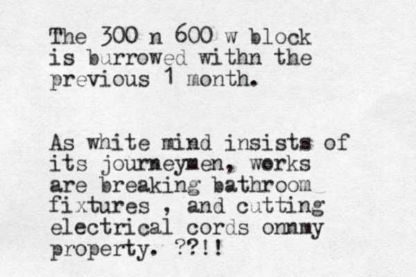 The 300 n 600 w block is burrowed withn the previous 1 month. As white mind insists of its journeymen, works are breaking bathroom fixtures , and cutting electrical cords onnmy property. ??!!