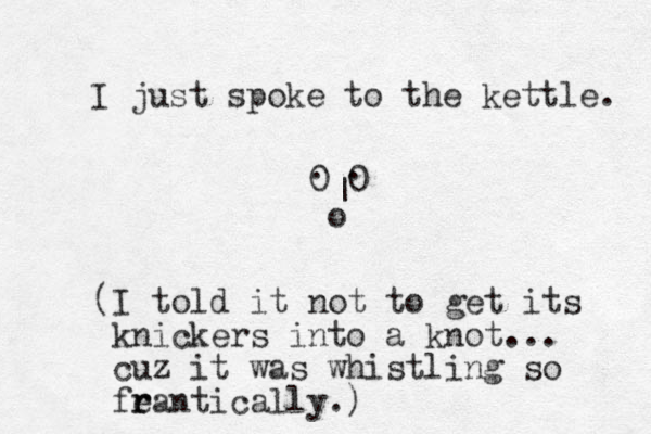 I just spoke to the kettle. 0 0 . . | o (I told it not to get its knickers into a knot... cuz it was whistling so fean r r tically.) 