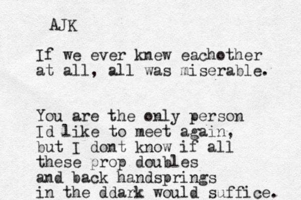 If we ever knew eachother at all, all was miserable. You are the only person Id like to meet again, but I dont know if all these prop doubles and back handsprings in the ddark would suffice. AJK