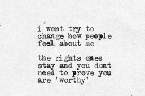 i wont try to change how people feel about me the rights ones stay and you dont need to prove you are 'worthy'