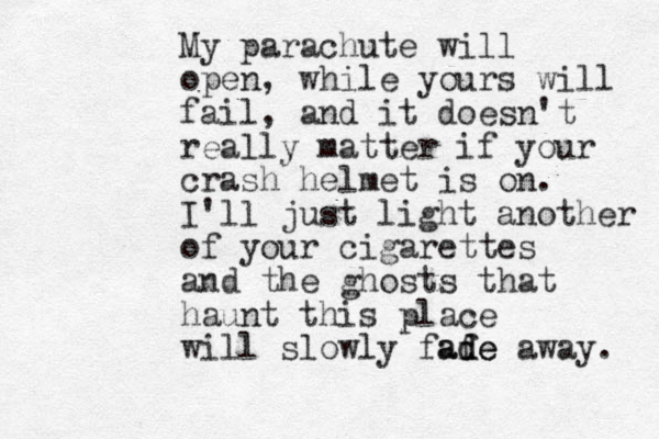My parachute will open, while yours will fail, and it doesn't really matter if your crash helmet is on. I'll just light another of your cigarettes and the ghosts that haunt this place will slowly fafe d ade away. 