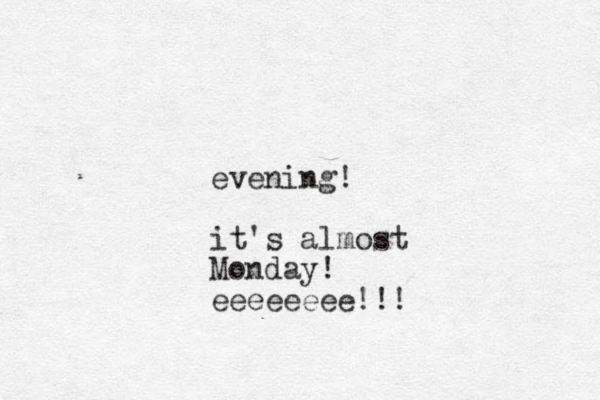 evening! it's almost Monday! eeeeeeee!!!