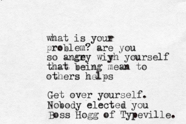 what is your problem? are you so angey r wiyh yourself that being mean to others helps Get over yourself. Nobody elected you Boss Hogg of Typeville. 