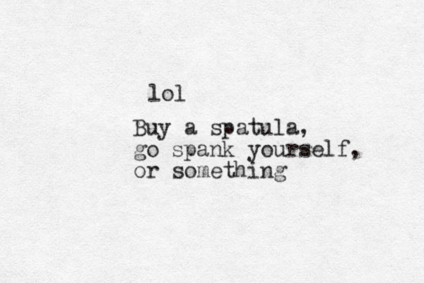 lol Buy a spatula, go spank yourself, or something