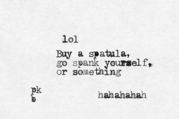lol Buy a spatula, go spank yourself, or something hahahahah pk b