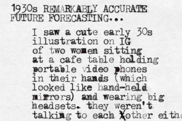 I saw a cute early 30s illustration on IG of two women sitting at a cafe table holding portable video phones in their hands (which looked like hand-held mirrors) and wearing big headsets. they weren't talking to each to / \ ther either 1930s REMARKABLY ACCURATE FUTURE FORECASTING... 