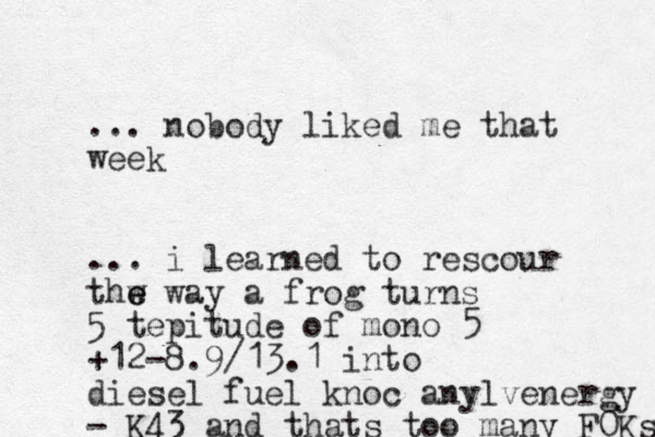 ... nobody liked me that week ... i learned to rescour thw e e way a frog turns 5 tepitude of mono 5 +12-8.9/13.1 into diesel fuel knoc anylvenergy - K43 and thats too many F0Ks 