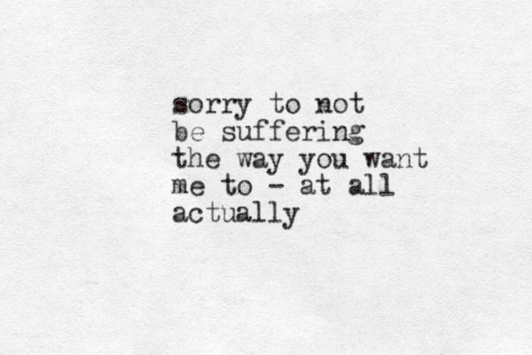 sorry to not be suffering the way you want me to - at all actually
