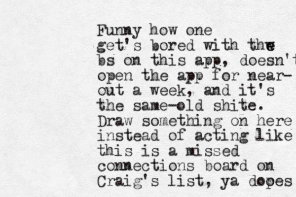 Funny how one get's bored with thw e e bs on this app, doesn't open the app for near- out a week, and it's the same-old shite. Draw something on here instead of acting like this is a missed connections board on Craig's list, ya dooes p 