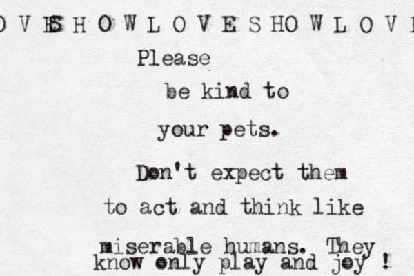 Please be kind to your pets. Don't expect them to act and think like miserable humans. S H O W L O V E S HO W L O V E O V E They know only play and joy ! 