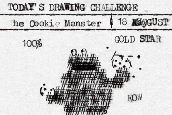 TODAY'S DRAWING CHALLENGE ---------------------------------- The Cookie Monster ---------------------------------- | | | | 18 May O O . . ##### ##### # # xxxxx xxxxx xxxxx ==== _ ---- ---- ---- -- ---- ###### # ######### ###### ## ## ########### ########### ## ### # # ( ) - - - - / \ . , . . . . . . . . . ########## ######### #######% # # # # ( ) . . . . # AUGGUST 100% GOLD STAR EOW 