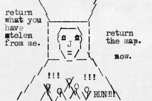 (- -) | | \ / _ = J / \ ___ | | | | | | | | |__ __| / / / / / / / / \ \ \ \ \ \ \ \ \ ________ O O O O O | | | | | \ \ / / \ \ / / \ \ / / \ \/ !!! !!! return what you have stolen from me. return the map. now. RUN!! ! eeeeee