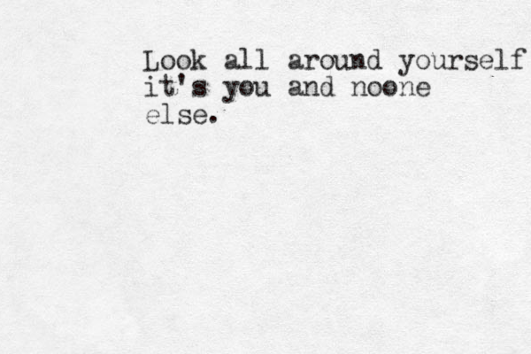Look all around yourself it's you and noone else. 