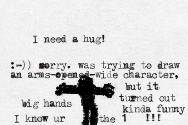 I need a hug! zzzxxxxxxxxxxxxxzdsdxxxxxdxxxxdxsszzxxxxxxxxxddddddddddddddddddddddddddddddddddddvvvvvvvvvvvvvvvgggggggggggggggggggggggggggggggggggggggtttttggtttttttttttttttttttttttttttttttttttttttttttttttttttttttttttttttttttttttttttttttttttttttttttttttttttttttttttttttttttttttttttttt,,,,,,,,,,,,,,,,;;;;;;..............::.:::::::::::::::::;;;;;;;;::::;;;::::::; ,,,(;;;;;;(((((;;;;4:-)) sorry. was trying to draw an arms-opened-wide character, but it turned out kinda funny !!! big hands I know ur the 1 