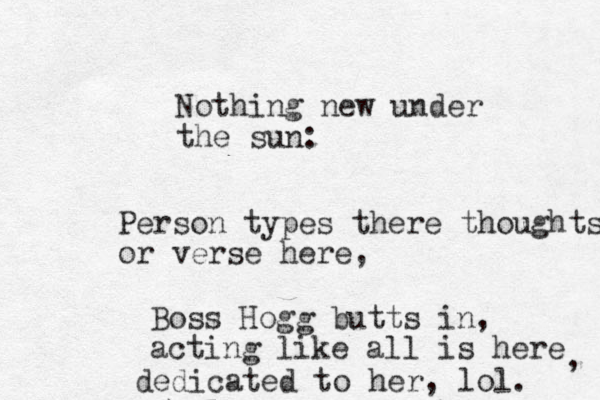 Nothing new under the sun: Person types there thoughts or verse here, Boss Hogg butts in, acting like all is here dedicated to her, lol. , 
