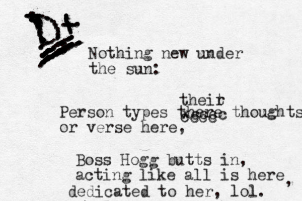 Nothing new under the sun: Person types there thoughts or verse here, Boss Hogg butts in, acting like all is here dedicated to her, lol. , theit r cccc xcccc ................,,,,.,,,.............................................................................:...:..................................::....:..:::::::::::::::::::::::::::::::::