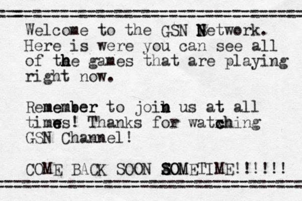 Welcome to the GSN B N N Network. Here is were you can see all of te h h h he games that are playing right now. Remember m member to joib n n n us at t all timws e e e ! Thanks for watxh c c ching GSN Channel! COME BACK SOON AOM S S SOMETIME!!!!!! ================================== = =================================== 