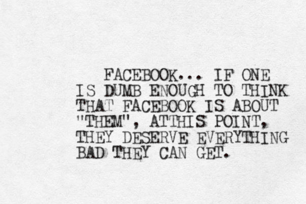 FACEBOOK... IF ONE IS DUMB ENOUGH TO THINK THAT FACEBOOK IS ABOUT "THEM" , ATTHIS POINT, THEY DESERVE EVERYTHING BAD THEY CAN GET. 