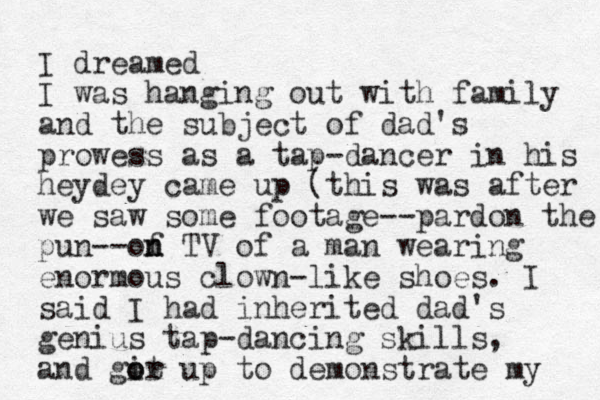 I dreamed I was hanging out with family and the subject of dad's prowess as a tap-dancer in his heydey came up (this was after we saw some footage--pardon the pun--of n n TV of a man wearing enormous clown-like shoes. I said I had inherited dad's genius tap-dancing skills, and gir o ot up to demonstrate my 