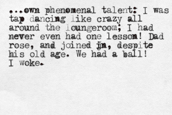 ...own phenomenal talent: I was tap dancing like crazy all around the loungeroom; I had never even had one lesson! Dad rose, and joined jn i i , despite his old age. We had a ball! I woke.