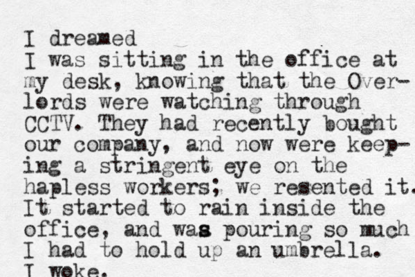 I dreamed I was sitting in the office at my desk, knowing that the Over- lords were watching through CCTV. They had recently bought our company, and now were keep- ing a stringent eye on the hapless workers; we resented it. It started to rain inside the office, and waa p s s ouring so much I had to hold up an umbrella. I woke.