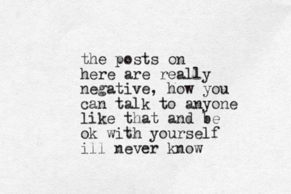 the posts on here are really negative, how you can talk to anyone like that and be ok with yourself ill never know