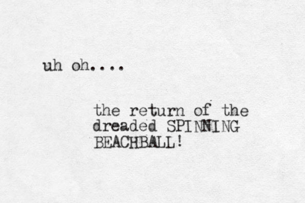 uh oh.... the return of the dreaded SPINNING BEACHBALL! 