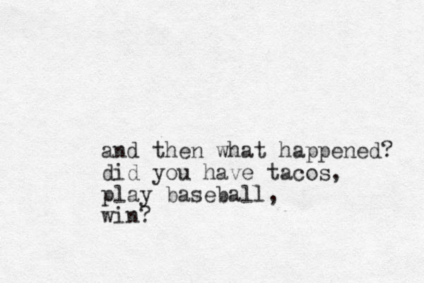 and then what happened? did you have tacos, play baseball, win? 