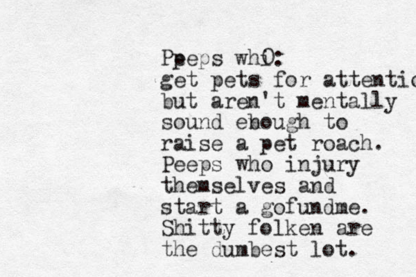 Pp eeps whi: get pets for attention but aren't mentally sound eb nough to raise a pet roach. Peeps who injury themselves and star t a gofundme. Shitty folken are the dumbest lot. 0 