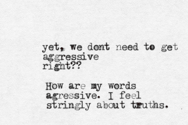 yet, we dont need to get aggressive right?? How are my words agressive. I feel stringly about truths. 