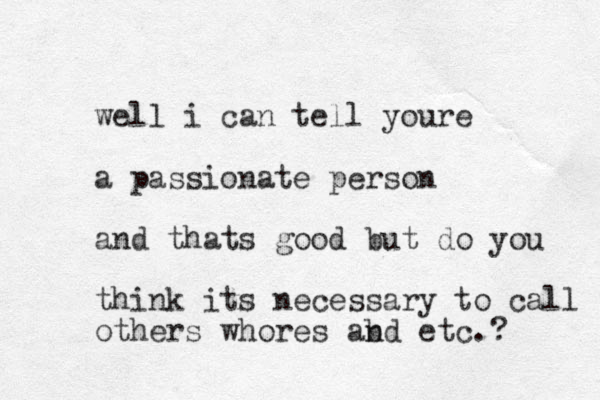 well i can tell youre a passionate person and thats good but do you think its necessary to call others whores abd n etc.? 