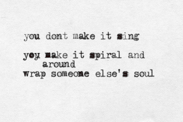 you dont make it sing yoy u make it spiral and wrap someone else 's soul around 