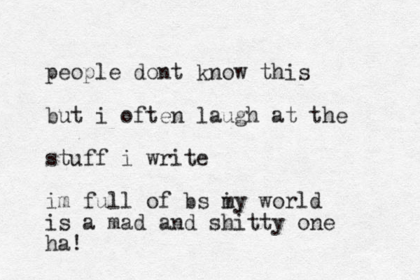 people dont know this but i often laugh at the stuff i write im full of bs i my world is a mad and shitty one ha! 