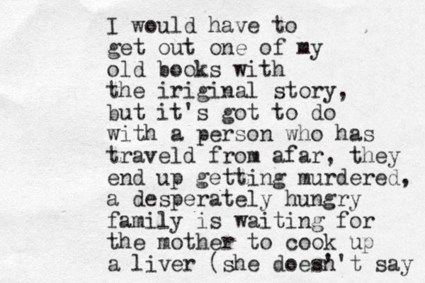 I would have to get out one of my old books with the iriginal story, but it's got to do with a person who has traveld from afar, they end up getting murdered, a desperately hungry family is waiting for the mother to cook up a liver (she does' n't say 