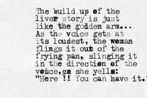The build up of the liver story is just like the god lden arm... As the voice gets at its loudest , the woman flings it our t of the frying pan, slinging it in the direction of the vouce ye cx i , she yells: " Here !! You can have it." 