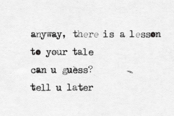 anyway, there is a lesson to your tale can u guess? tell u later