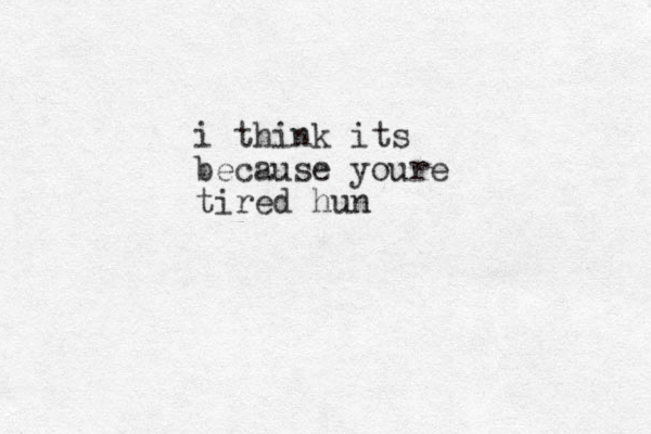 i think its because youre tired hun 