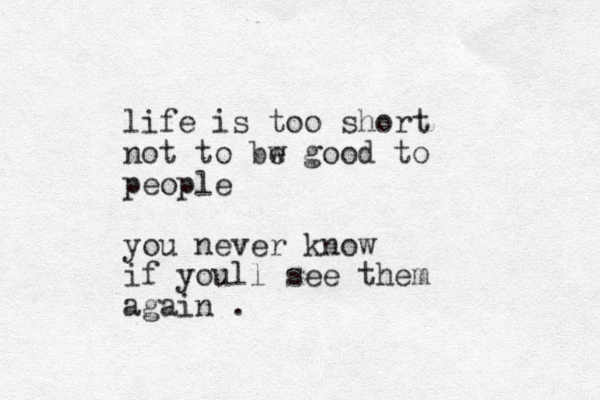 life is too short not to bw e good to people you never know if youll see them again .