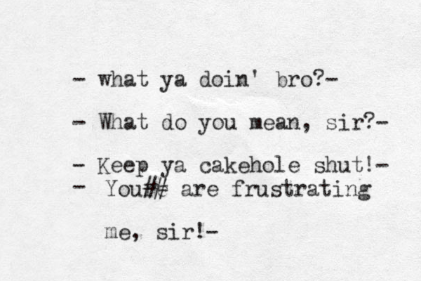 - what ya doin' bro?- - What do you mean, sir?- - Keep ya cakehole shut!- - Youre ## are frustrating me , sir!-