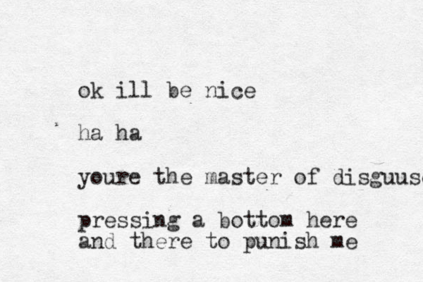 ok ill be nice ha ha youre the master of disguuse pressing a bottom here and there to punish me 