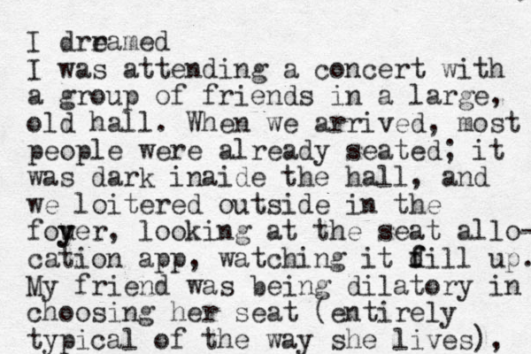 I drramed e I was attending a concert with a group of friends in a large, old hall. When we arrived, most people were already seated; it was dark inaide the hall, and we loitered outside in the fouer y y , looking at the seat allo- cation app , watching it d f fill up. My friend was being dilatory in choosing her seat (entirely typical of the way she lives ), 