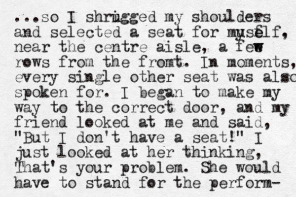...so I shrigged my u u shoulders and selected a seat for mu yse f elf. , near the centre aisle, a fee w w rows from the fromt. In moments, every single other seat was also spoken for. I began to make my way to the correct door, and my friend looked at me and said, "But I don't have a seat!" I just looked at her thinking, " That's your problem. She would have to stand for the perform- 