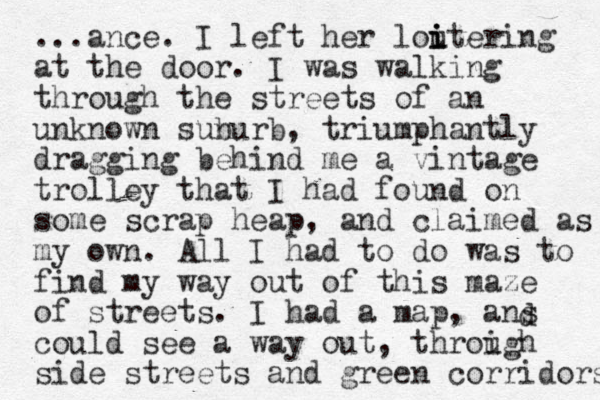 ...ance. I left her loutering i i i at the door. I was walking through the streets of an unknown sunurb b , triumphantly dragging behind me a vintage trolley that I had found on some scrap heap, and claimed as my own. All I had to do was to find my way out of this maze of streets. I had a map, ans could see a way out, throigh u side streets and green corridors d 