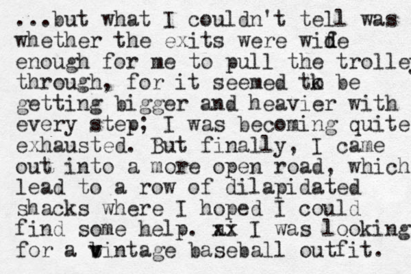 ...but what I couldn't tell was whether the exits were wif d de enough for me to pull the trolley through, for it seemed tk be o getting bigger and heavier with every step; I was becoming quite exhausted. But finally, I came out into a more open road, which lead to a row of dilapidated shacks where I hoped I could find some help. ai xx I was looking for a bintage v v baseball outfit. 