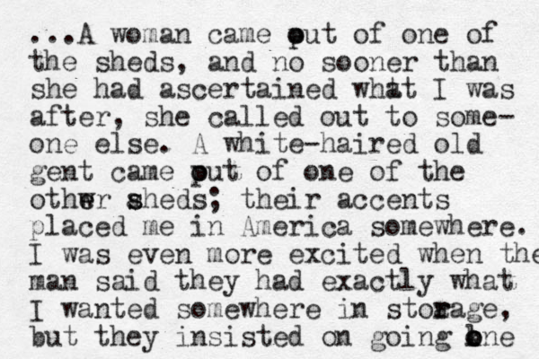 ...A woman came put of o o one of the sheds, and no sooner than she had ascertained wht at I was after, she called out to some- one else. A white-haired old gent came put o o of one of the othwr e e aheds s s ; their accents placed me in America somewhere. I was even more excited when the man said they had exactly what I wanted somewhere in stoa r rage, but they insisted on going kne o l o o 
