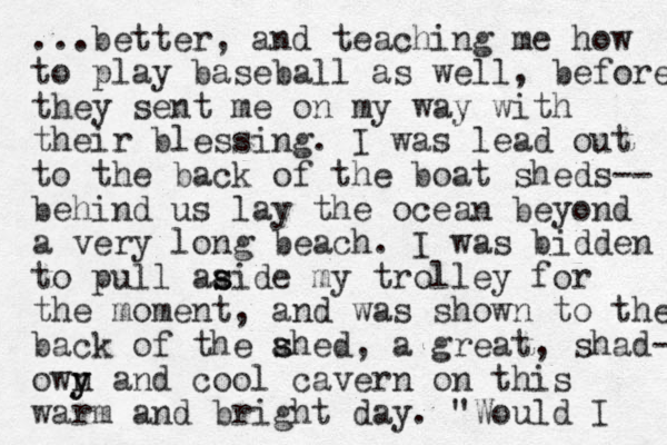 ...better, and teaching me how to play baseball as well, before they sent me on my way with their blessing. I was lead out to the back of the boat sheds-- behind us lay the ocean beyond a very long beach. I was bidden to pull aaide my s s trolley for the moment, and was shown to the back of the ahed, s s a great , shad- own y y and cool cavern on this warm and bright day. "Would I 