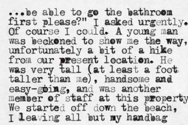 ...be able to go the bathroom first please?" I asked urgently. Of course I could. A you g n man was beckoned to show me the way, unfortunately a bit of a hime from our present location. He was very tall (at least a foot taller than me), handsome and easy gi o oing - , and was another member of staff at this property We started off down the beach, I leaving all but my handbag k 