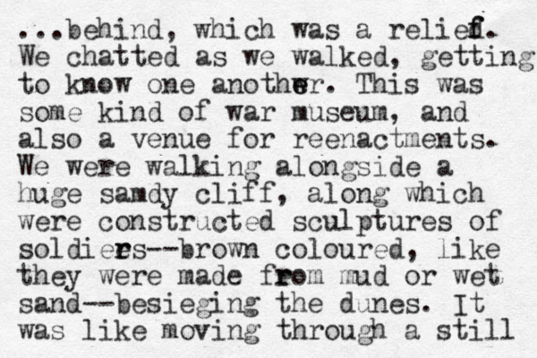 ...behind, which was a relied f f. We chatted as we walked, getting to know one anothwr e e . This was some kind of war museum, and also a venue for reenactments. We were walking alongside a huge samdy cliff, along which were constructed sculptures of soldiees r r --brown coloured, like they were made feom r r mud or wet sand--besieging the dunes. It was like moving through a still 