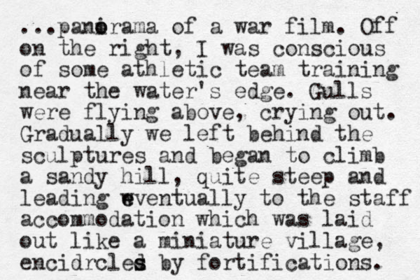 ...panirama o o of a war film. Off on the right, I was conscious of some athletic team training near the water's edge. Gulls were flying above, crying out. Gradually we left behind the sculptures and began to climb a sandy hill, quite steep and leading wventually to e e the staff accommodation which was laid out like a miniature village, encidrcles d s by fortifications. 