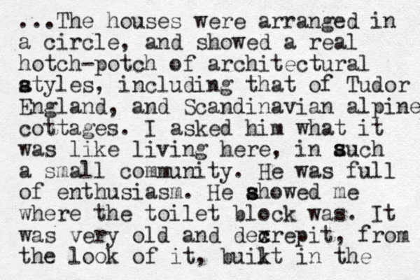...The houses were arranged in a circle, and showed a real hotch-potch of architectural atyles s s , including that of Tudor England, and Scandinavian alpine cottages. I asked him what it was like living here, in auch a small community. He was full of enthusiasm. He ahowed me s s where the toilet block was. It was very old and dexrepit, c c from the look of it , buikt in l the s s 